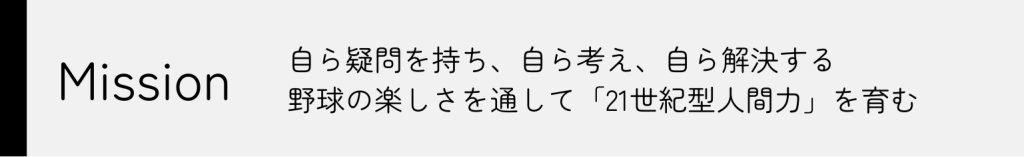 Mission
自ら疑問を持ち、自ら考え、自ら解決する　野球の楽しさを通じて「21世紀型人間力を育む